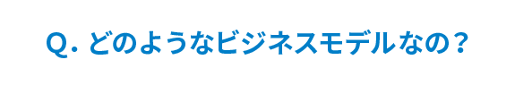 Q. どのようなビジネスモデルなの？